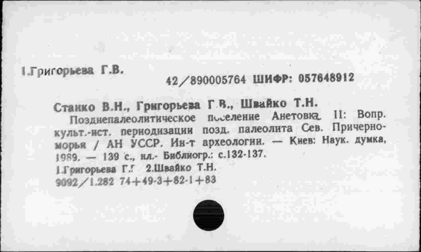 ﻿1.Григорьева Г.В.
42/890005764 ШИФР: 057648912
Станко В.Н., Григорьева Г В., Швайко Т.Н.
Позднепалеолитическое поселение Анетовкі Il: Вопр. культ.-ист. периодизации позд. палеолита Сев. Причерноморья / АН УССР. Ин-т археологии. — Киев: Наук, думка, 19Я9. _ 139 с., ил.- Библиогр.: с. 132-137.
1 Григорьева Г.Г 2-Швайко Т.Н.
9092/1.262 74+ 49-3+82-14-83